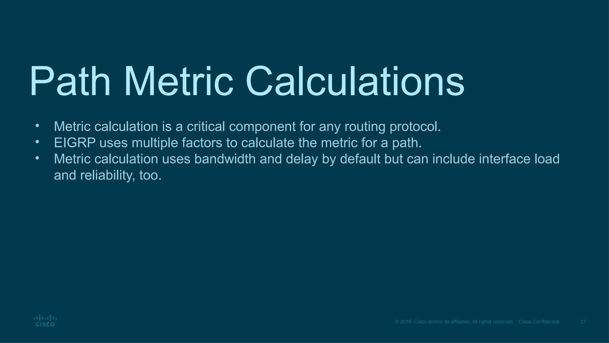 27
© 2016 Cisco and/or its affiliates. All rights reserved. Cisco Confidential
Path Metric Calculations
• Metric calculation is a critical component for any routing protocol.
• EIGRP uses multiple factors to calculate the metric for a path.
• Metric calculation uses bandwidth and delay by default but can include interface load
and reliability, too.
 