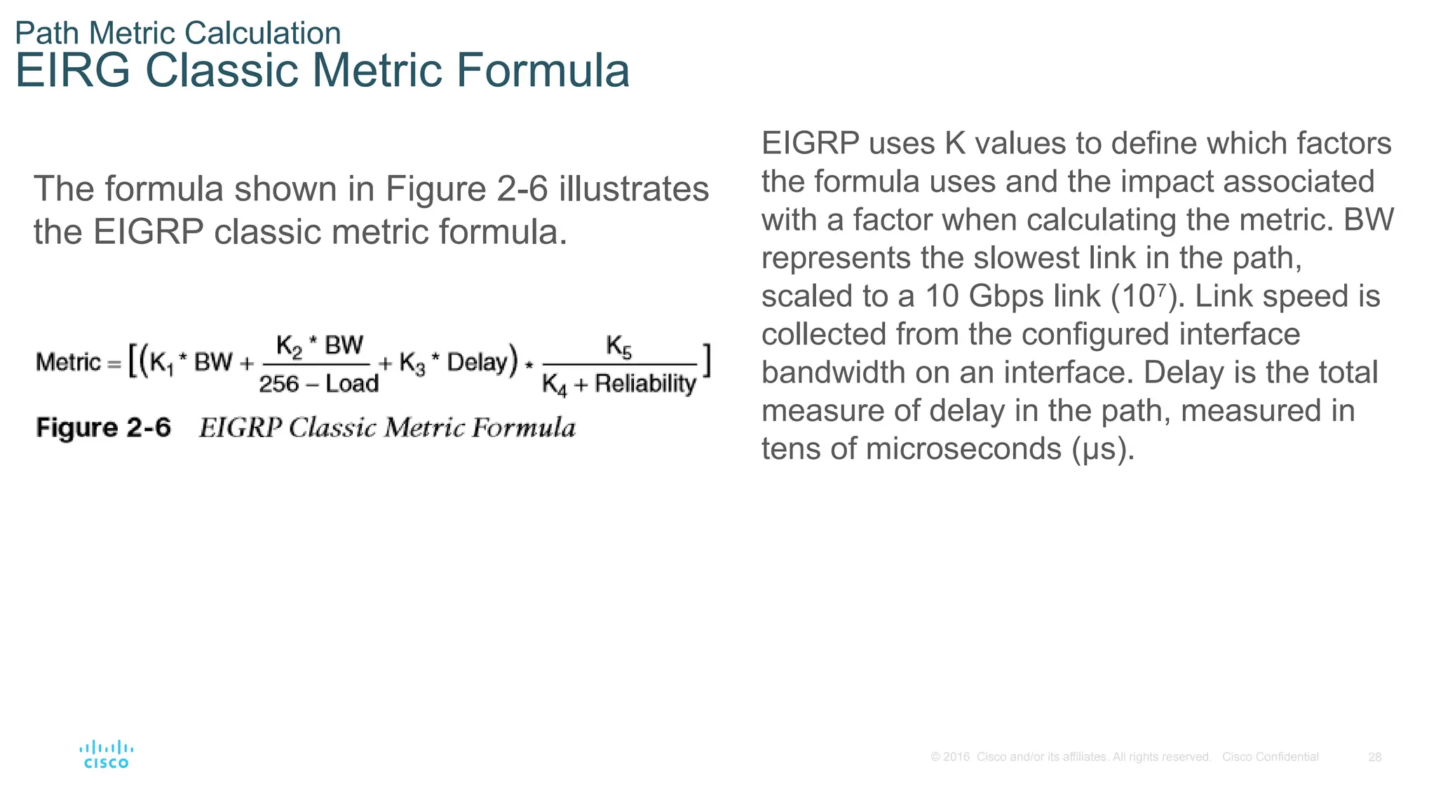 28
© 2016 Cisco and/or its affiliates. All rights reserved. Cisco Confidential
Path Metric Calculation
EIRG Classic Metric Formula
The formula shown in Figure 2-6 illustrates
the EIGRP classic metric formula.
EIGRP uses K values to define which factors
the formula uses and the impact associated
with a factor when calculating the metric. BW
represents the slowest link in the path,
scaled to a 10 Gbps link (107
). Link speed is
collected from the configured interface
bandwidth on an interface. Delay is the total
measure of delay in the path, measured in
tens of microseconds (μs).
 