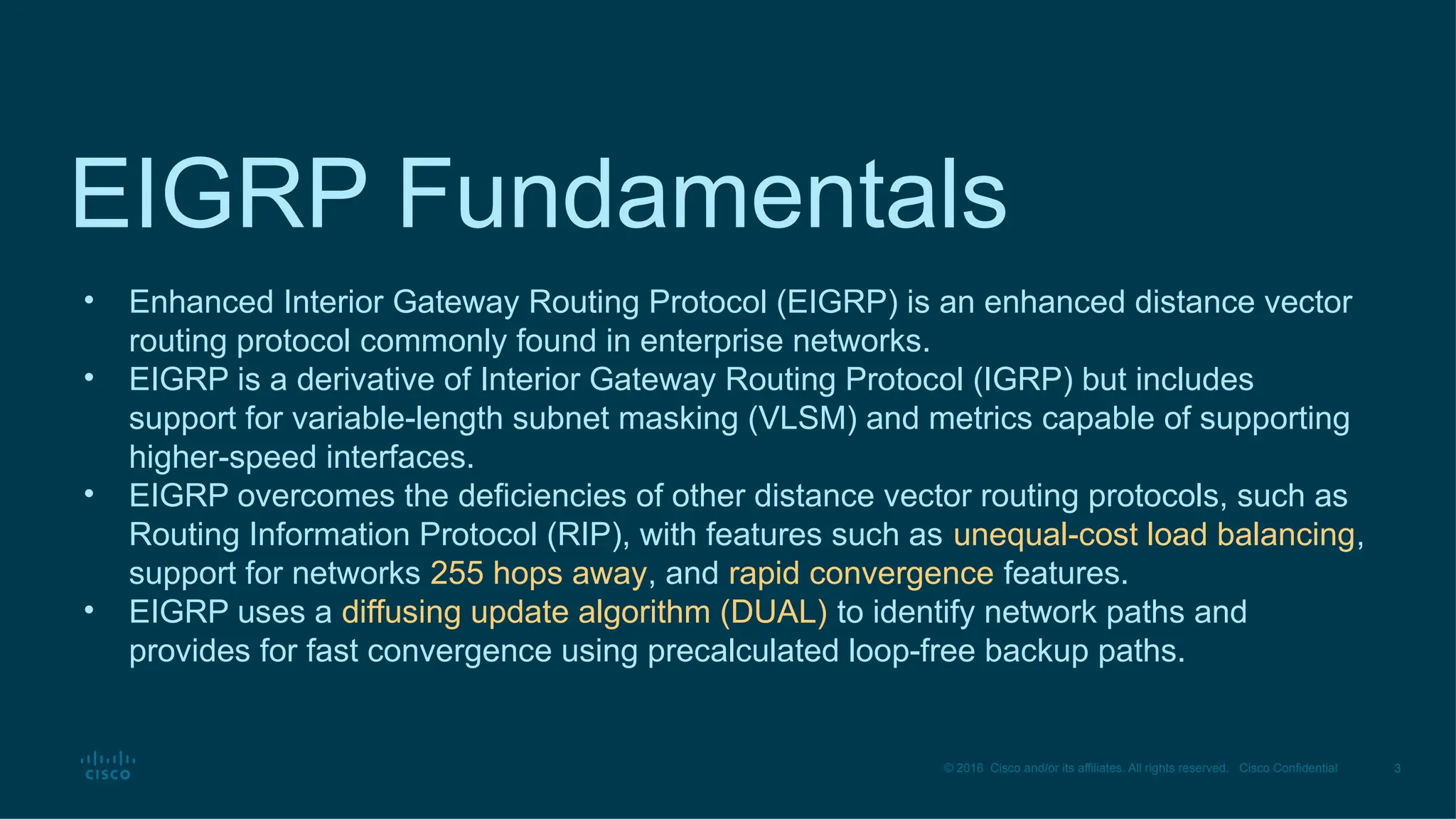 3
© 2016 Cisco and/or its affiliates. All rights reserved. Cisco Confidential
EIGRP Fundamentals
• Enhanced Interior Gateway Routing Protocol (EIGRP) is an enhanced distance vector
routing protocol commonly found in enterprise networks.
• EIGRP is a derivative of Interior Gateway Routing Protocol (IGRP) but includes
support for variable-length subnet masking (VLSM) and metrics capable of supporting
higher-speed interfaces.
• EIGRP overcomes the deficiencies of other distance vector routing protocols, such as
Routing Information Protocol (RIP), with features such as unequal-cost load balancing,
support for networks 255 hops away, and rapid convergence features.
• EIGRP uses a diffusing update algorithm (DUAL) to identify network paths and
provides for fast convergence using precalculated loop-free backup paths.
 