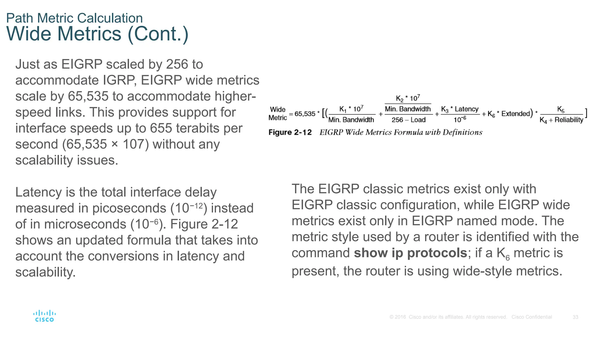 33
© 2016 Cisco and/or its affiliates. All rights reserved. Cisco Confidential
Path Metric Calculation
Wide Metrics (Cont.)
Just as EIGRP scaled by 256 to
accommodate IGRP, EIGRP wide metrics
scale by 65,535 to accommodate higher-
speed links. This provides support for
interface speeds up to 655 terabits per
second (65,535 × 107) without any
scalability issues.
Latency is the total interface delay
measured in picoseconds (10−12
) instead
of in microseconds (10−6
). Figure 2-12
shows an updated formula that takes into
account the conversions in latency and
scalability.
The EIGRP classic metrics exist only with
EIGRP classic configuration, while EIGRP wide
metrics exist only in EIGRP named mode. The
metric style used by a router is identified with the
command show ip protocols; if a K6 metric is
present, the router is using wide-style metrics.
 