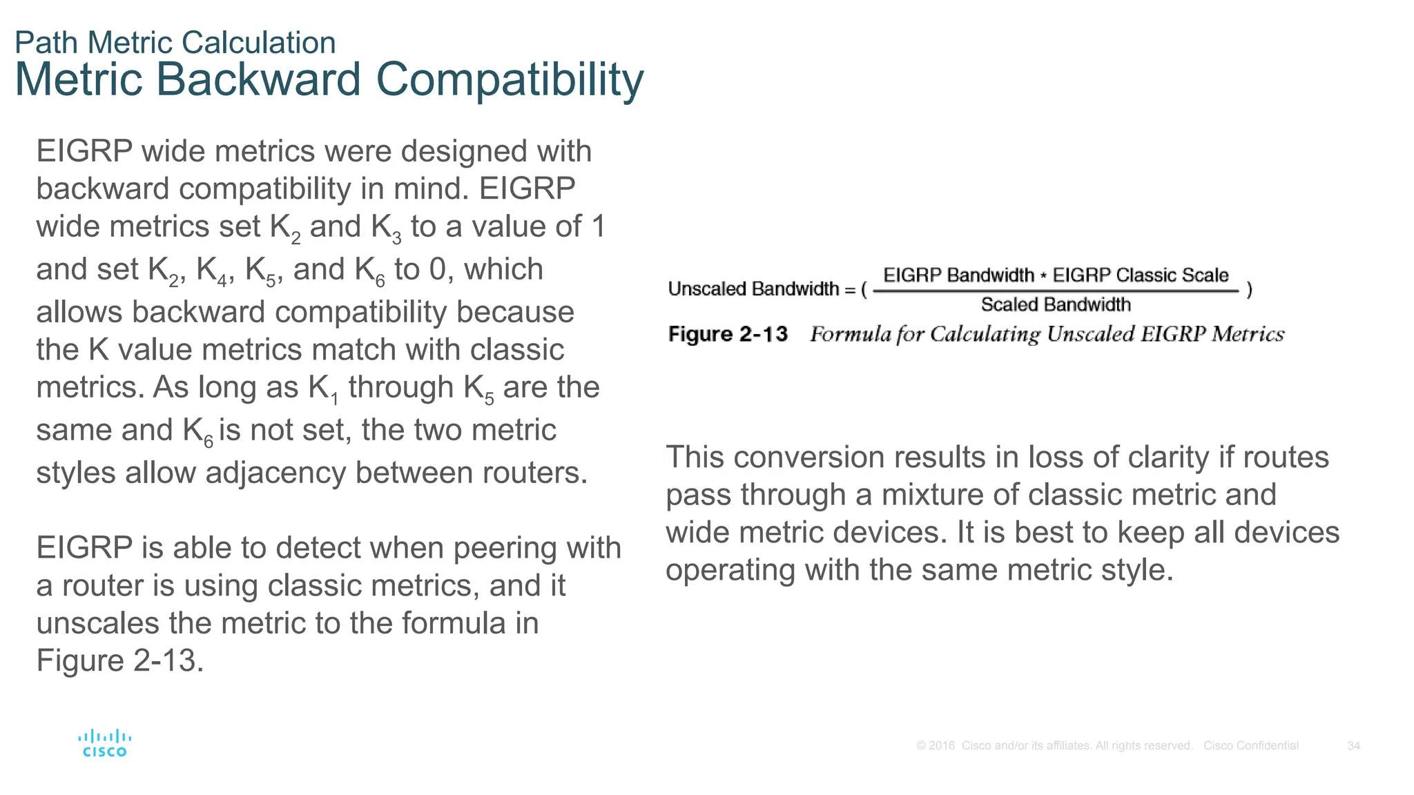 34
© 2016 Cisco and/or its affiliates. All rights reserved. Cisco Confidential
Path Metric Calculation
Metric Backward Compatibility
EIGRP wide metrics were designed with
backward compatibility in mind. EIGRP
wide metrics set K2 and K3 to a value of 1
and set K2, K4, K5, and K6 to 0, which
allows backward compatibility because
the K value metrics match with classic
metrics. As long as K1 through K5 are the
same and K6 is not set, the two metric
styles allow adjacency between routers.
EIGRP is able to detect when peering with
a router is using classic metrics, and it
unscales the metric to the formula in
Figure 2-13.
This conversion results in loss of clarity if routes
pass through a mixture of classic metric and
wide metric devices. It is best to keep all devices
operating with the same metric style.
 