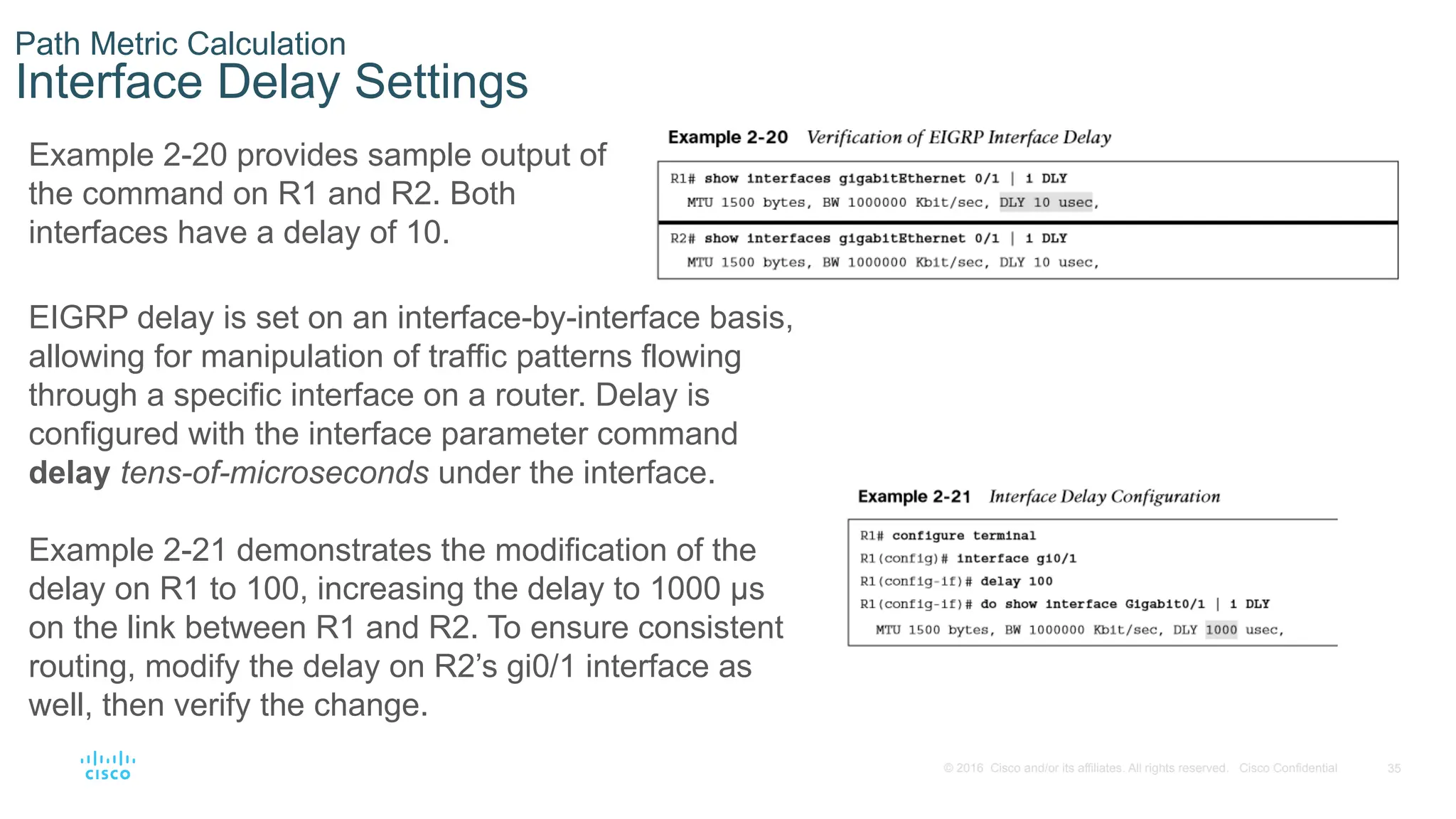 35
© 2016 Cisco and/or its affiliates. All rights reserved. Cisco Confidential
Path Metric Calculation
Interface Delay Settings
Example 2-20 provides sample output of
the command on R1 and R2. Both
interfaces have a delay of 10.
EIGRP delay is set on an interface-by-interface basis,
allowing for manipulation of traffic patterns flowing
through a specific interface on a router. Delay is
configured with the interface parameter command
delay tens-of-microseconds under the interface.
Example 2-21 demonstrates the modification of the
delay on R1 to 100, increasing the delay to 1000 μs
on the link between R1 and R2. To ensure consistent
routing, modify the delay on R2’s gi0/1 interface as
well, then verify the change.
 