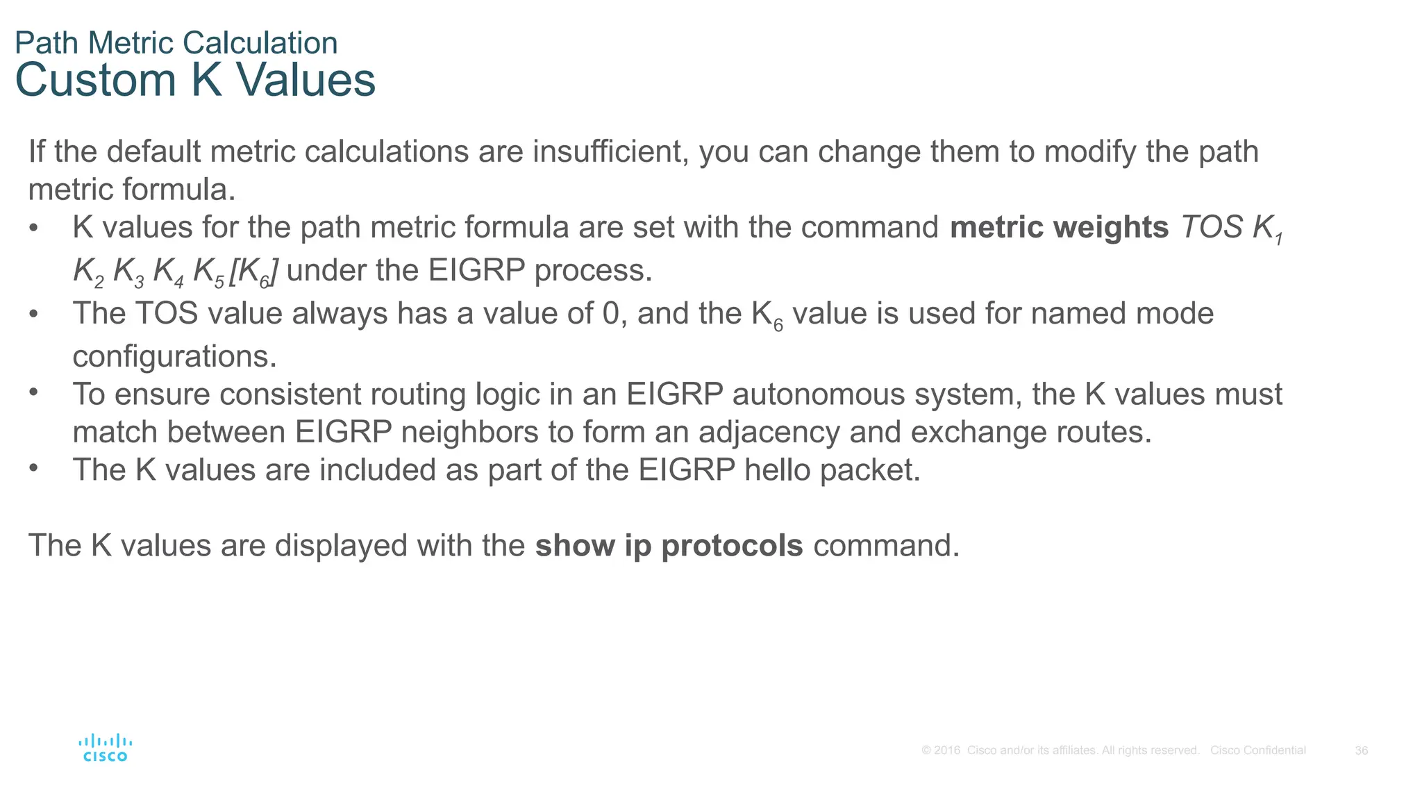 36
© 2016 Cisco and/or its affiliates. All rights reserved. Cisco Confidential
Path Metric Calculation
Custom K Values
If the default metric calculations are insufficient, you can change them to modify the path
metric formula.
• K values for the path metric formula are set with the command metric weights TOS K1
K2 K3 K4 K5 [K6] under the EIGRP process.
• The TOS value always has a value of 0, and the K6 value is used for named mode
configurations.
• To ensure consistent routing logic in an EIGRP autonomous system, the K values must
match between EIGRP neighbors to form an adjacency and exchange routes.
• The K values are included as part of the EIGRP hello packet.
The K values are displayed with the show ip protocols command.
 
