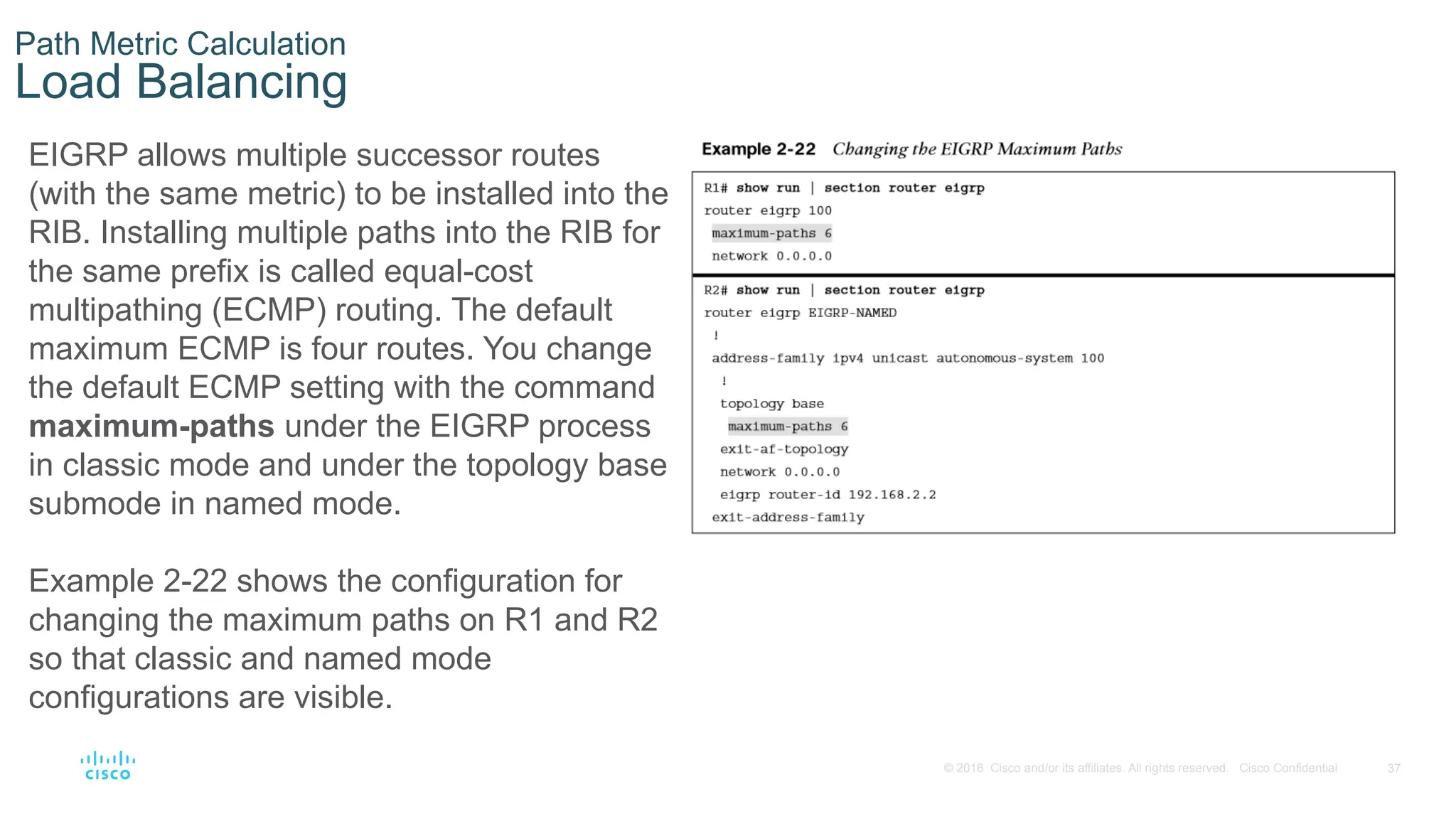 37
© 2016 Cisco and/or its affiliates. All rights reserved. Cisco Confidential
Path Metric Calculation
Load Balancing
EIGRP allows multiple successor routes
(with the same metric) to be installed into the
RIB. Installing multiple paths into the RIB for
the same prefix is called equal-cost
multipathing (ECMP) routing. The default
maximum ECMP is four routes. You change
the default ECMP setting with the command
maximum-paths under the EIGRP process
in classic mode and under the topology base
submode in named mode.
Example 2-22 shows the configuration for
changing the maximum paths on R1 and R2
so that classic and named mode
configurations are visible.
 