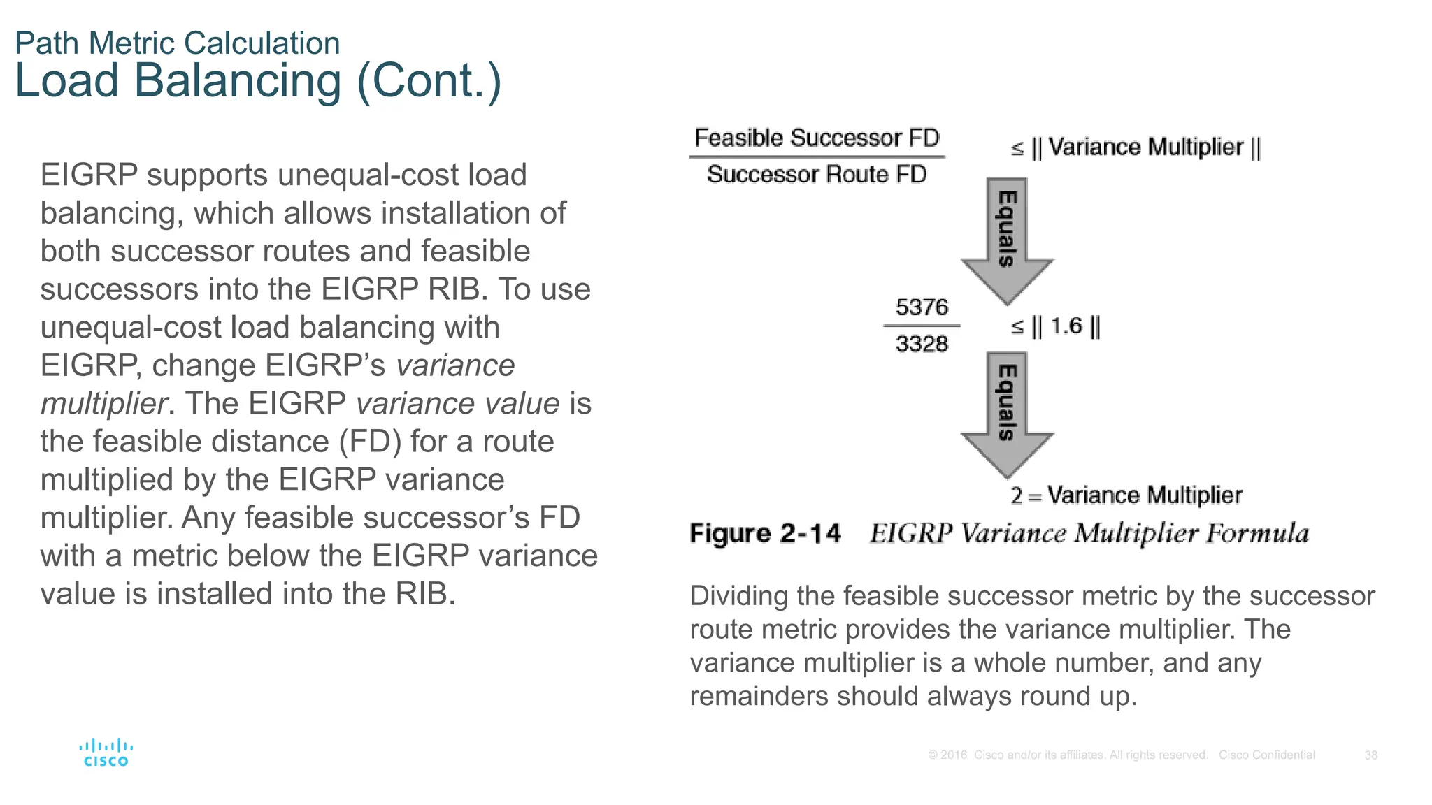 38
© 2016 Cisco and/or its affiliates. All rights reserved. Cisco Confidential
Path Metric Calculation
Load Balancing (Cont.)
EIGRP supports unequal-cost load
balancing, which allows installation of
both successor routes and feasible
successors into the EIGRP RIB. To use
unequal-cost load balancing with
EIGRP, change EIGRP’s variance
multiplier. The EIGRP variance value is
the feasible distance (FD) for a route
multiplied by the EIGRP variance
multiplier. Any feasible successor’s FD
with a metric below the EIGRP variance
value is installed into the RIB. Dividing the feasible successor metric by the successor
route metric provides the variance multiplier. The
variance multiplier is a whole number, and any
remainders should always round up.
 