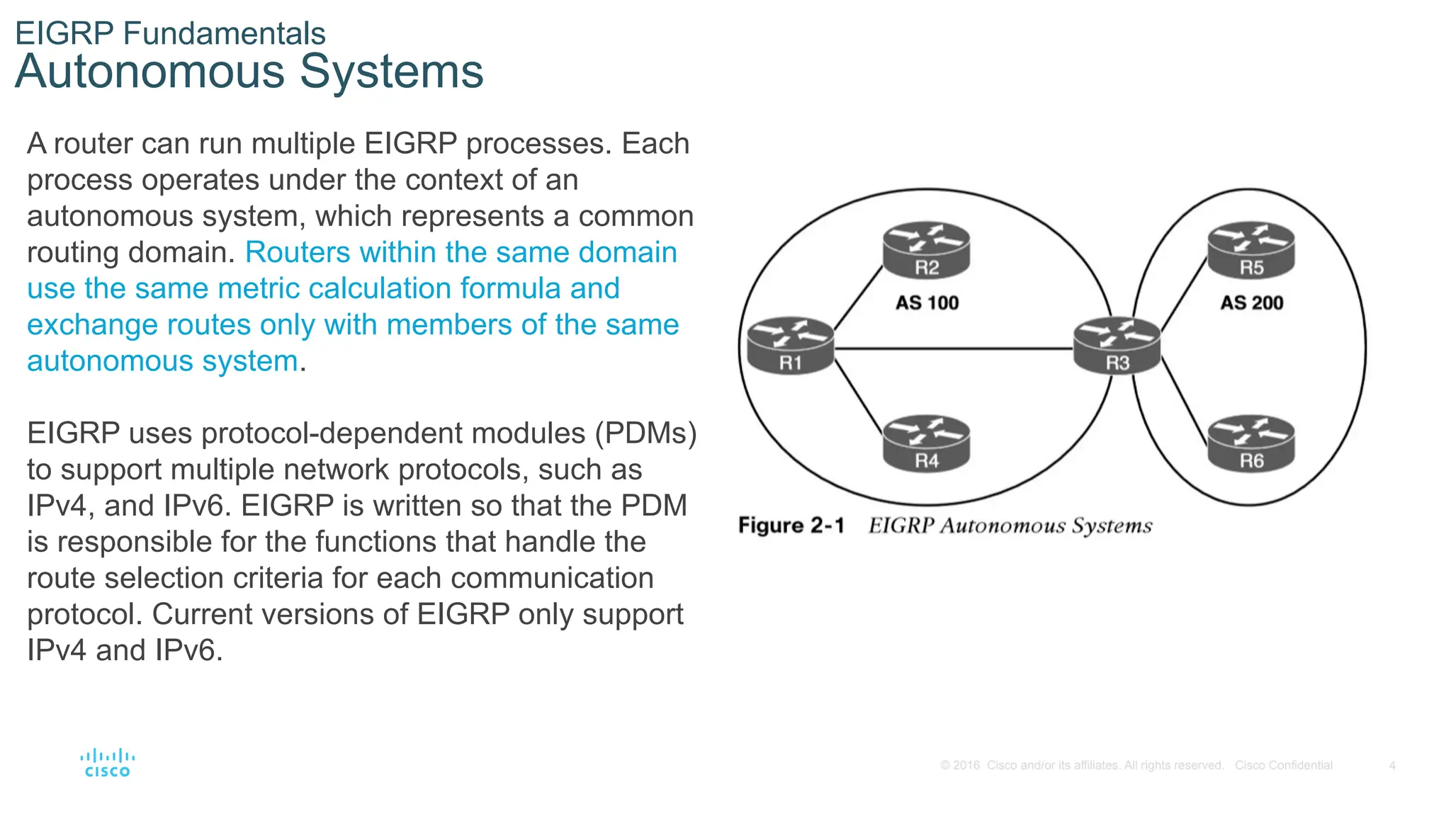 4
© 2016 Cisco and/or its affiliates. All rights reserved. Cisco Confidential
EIGRP Fundamentals
Autonomous Systems
A router can run multiple EIGRP processes. Each
process operates under the context of an
autonomous system, which represents a common
routing domain. Routers within the same domain
use the same metric calculation formula and
exchange routes only with members of the same
autonomous system.
EIGRP uses protocol-dependent modules (PDMs)
to support multiple network protocols, such as
IPv4, and IPv6. EIGRP is written so that the PDM
is responsible for the functions that handle the
route selection criteria for each communication
protocol. Current versions of EIGRP only support
IPv4 and IPv6.
 