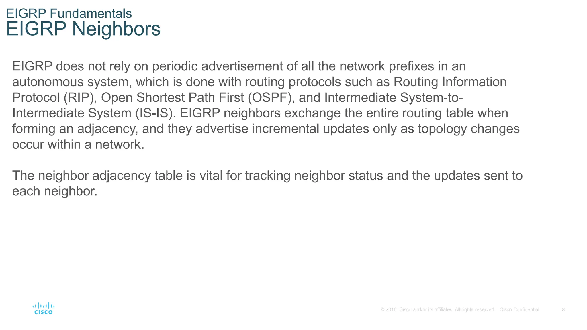8
© 2016 Cisco and/or its affiliates. All rights reserved. Cisco Confidential
EIGRP Fundamentals
EIGRP Neighbors
EIGRP does not rely on periodic advertisement of all the network prefixes in an
autonomous system, which is done with routing protocols such as Routing Information
Protocol (RIP), Open Shortest Path First (OSPF), and Intermediate System-to-
Intermediate System (IS-IS). EIGRP neighbors exchange the entire routing table when
forming an adjacency, and they advertise incremental updates only as topology changes
occur within a network.
The neighbor adjacency table is vital for tracking neighbor status and the updates sent to
each neighbor.
 