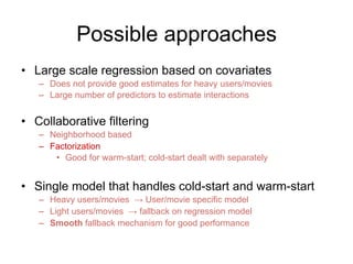 Possible approaches
•  Large scale regression based on covariates
–  Does not provide good estimates for heavy users/movie...