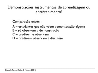 Demonstrações: instrumentos de aprendizagem ou
                  entretenimento?

        Comparação entre:
        A – estudantes que não veem demonstração alguma
        B – só observam a demonstração
        C – predizem e observam
        D – predizem, observam e discutem




Crouch, Fagen, Callan & Mazur (2004)
 