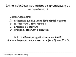 Demonstrações: instrumentos de aprendizagem ou
                  entretenimento?

        Comparação entre:
        A – estudantes que não veem demonstração alguma
        B – só observam a demonstração
        C – predizem e observam
        D – predizem, observam e discutem

           Não há diferenças signiﬁcativas entre A e B.
     A aprendizagem conceitual cresce de (A e B) para C e D.




Crouch, Fagen, Callan & Mazur (2004)
 