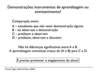 Demonstrações: instrumentos de aprendizagem ou
                  entretenimento?

        Comparação entre:
        A – estudantes que não veem demonstração alguma
        B – só observam a demonstração
        C – predizem e observam
        D – predizem, observam e discutem

           Não há diferenças signiﬁcativas entre A e B.
     A aprendizagem conceitual cresce de (A e B) para C e D.

              É preciso promover o engajamento do aluno!

Crouch, Fagen, Callan & Mazur (2004)
 