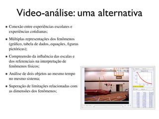 Video-análise: uma alternativa
๏ Conexão entre experiências escolares e
  experiências cotidianas;
๏ Múltiplas representações dos fenômenos
  (gráﬁco, tabela de dados, equações, ﬁguras
  pictóricas);
๏ Compreensão da inﬂuência das escalas e
  dos referenciais na interpretação de
  fenômenos físicos;
๏ Análise de dois objetos ao mesmo tempo
  no mesmo sistema;
๏ Superação de limitações relacionadas com
  as dimensões dos fenômenos;
 