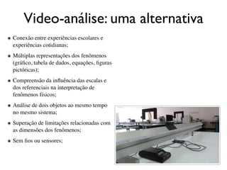 Video-análise: uma alternativa
๏ Conexão entre experiências escolares e
  experiências cotidianas;
๏ Múltiplas representações dos fenômenos
  (gráﬁco, tabela de dados, equações, ﬁguras
  pictóricas);
๏ Compreensão da inﬂuência das escalas e
  dos referenciais na interpretação de
  fenômenos físicos;
๏ Análise de dois objetos ao mesmo tempo
  no mesmo sistema;
๏ Superação de limitações relacionadas com
  as dimensões dos fenômenos;
๏ Sem ﬁos ou sensores;
 