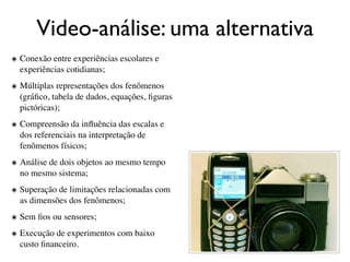 Video-análise: uma alternativa
๏ Conexão entre experiências escolares e
  experiências cotidianas;
๏ Múltiplas representações dos fenômenos
  (gráﬁco, tabela de dados, equações, ﬁguras
  pictóricas);
๏ Compreensão da inﬂuência das escalas e
  dos referenciais na interpretação de
  fenômenos físicos;
๏ Análise de dois objetos ao mesmo tempo
  no mesmo sistema;
๏ Superação de limitações relacionadas com
  as dimensões dos fenômenos;
๏ Sem ﬁos ou sensores;

๏ Execução de experimentos com baixo
  custo ﬁnanceiro.
 