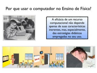 Por que usar o computador no Ensino de Física?

                         A eﬁcácia de um recurso
                        computacional não depende
                       apenas de suas características
                       inerentes, mas, especialmente,
                          das estratégias didáticas
                          empregadas no seu uso.
 