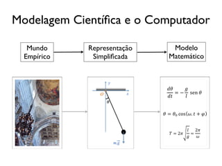 Modelagem Cientíﬁca e o Computador

   Mundo     Representação      Modelo
  Empírico    Simpliﬁcada      Matemático



                              !!    !
                                 = − !sen!!!
                              !"    !


                             ! = !! cos !. ! + ! !


                                        ! 2!
                               ! = 2!     = !
                                        !  !
 