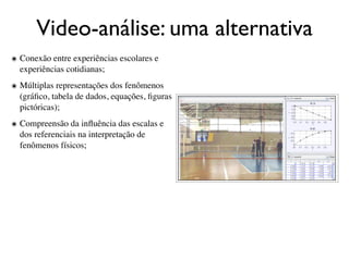 Video-análise: uma alternativa
๏ Conexão entre experiências escolares e
  experiências cotidianas;
๏ Múltiplas representações dos fenômenos
  (gráﬁco, tabela de dados, equações, ﬁguras
  pictóricas);
๏ Compreensão da inﬂuência das escalas e
  dos referenciais na interpretação de
  fenômenos físicos;
 