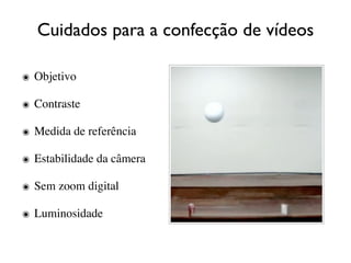 Cuidados para a confecção de vídeos

๏ Objetivo

๏ Contraste

๏ Medida de referência

๏ Estabilidade da câmera

๏ Sem zoom digital

๏ Luminosidade
 