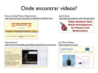 Onde encontrar vídeos?
Doane College Physics Departament                                Joel A. Bryan
http://physics.doane.edu/physicsvideolibrary/default.html        http://jabryan.iweb.bsu.edu/VideoAnalysis/




PhysicsCentral                                                   Live Photo Physics
http://www.hinsdale86.org/staff/jliaw/digitalvideo/tracker.htm   http://livephoto.rit.edu/
 