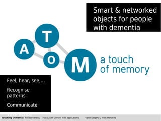 Smart & networked
                                                                                    objects for people
                                                                                    with dementia




     Feel, hear, see,…
     Recognise
     patterns
     Communicate
     Take action
Touching Dementia: Reflectiveness, Trust & Self-Control in IT applications   Karin Slegers & Niels Hendriks
 