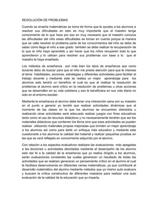 RESOLUCIÓN DE PROBLEMAS
Cuando se enseña matemáticas se toma de forma que le ayudes a los alumnos a
resolver sus dificultades en esto es muy importante que el maestro tenga
conocimiento de lo que hace por eso en muy necesario que el maestro conozca
las dificultades del niño estas dificultades se toman en cuenta porque la manera
que se valla resolver el problema parte de los conocimientos del niño se debe de
saber cómo llega el niño a ese grado también se debe realizar la recuperación de
lo que el niño haya aprendido y así hacer que los niños recuperen todo lo que
aprendieron y lo utilicen para resolver sus problemas con base a lo que el
maestro le haya enseñado.
Los métodos de enseñanza son más bien los tipos de enseñanza que como
docente debo de buscar para que el niño me preste atención para que le interese
el tema habilidades, acciones, estrategias y diferentes actividades para facilitar el
trabajo docente y mediante este se realiza un mejor aprendizaje para los
alumnos esto tendrá un beneficio el cual es que al realizar la resolución de
problemas el alumno será critico en la resolución de problemas u otras acciones
que se desarrollen en su vida cotidiana y eso le beneficiara en sus vida diaria no
solo en el entorno escolar.
Mediante la enseñanza el alumno debe tener una interacción sana con su maestro
en el punto a generar yo tendré que realizar actividades dinámicas que al
momento de las clases en la que los alumnos se encuentren distraídos u
realizando otras actividades será adecuado realizar juegos con fines educativos
tanto como el uso de recursos didácticos y no necesariamente tendrán que ser los
materiales didácticos que contienen los libros sino que esas actividades se pueden
realizar utilizando materiales propias mejoradas que brinden un mejor aprendizaje
a los alumnos así como para darle un enfoque más educativo y mediante este
cuestionarle a los alumnos la calidad del material y realizar pequeñas pruebas en
las que se verá reflejado en conocimiento adquirido por el alumno.
Con relación a los aspectos evaluativos realizare las evaluaciones más apegadas
a las lecciones u actividades abordadas mediante el desempeño de los alumno
esto dar fe a la calidad de la enseñanza que yo realice dirigido a los alumnos,
serán evaluaciones constantes las cuales generaran un resultado de todas las
actividades que se realicen generaran un pensamiento crítico en el alumno el cual
le facilitara desenvolverse en diferentes ramas matemáticas, ya que contribuiré al
desarrollo matemático del alumno mediante métodos que yo mismo auto evaluare
y buscare la crítica constructiva de diferentes maestros para realizar una auto
evaluación de la calidad de la educación que yo imparta.

 
