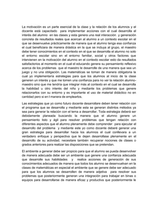 La motivación es un parte esencial de la clase y la relación de los alumnos y el
docente está capacitado para implementar acciones con el cual desarrolla el
interés del alumno en las clases y esta genera una real interacción y generación
concreta de resultados reales que acercan al alumno a un contexto escolar en el
que se desenvuelve prácticamente de manera que el alumno tenga esa confianza
el cual beneficiara de manera drástica en la que se incluya al grupo, el maestro
debe tener conocimientos en el contexto en el que se desarrolla el alumno no solo
el entorno escolar sino en el entorno familiar, social y otros factores que
intervienen en la motivación del alumno en el contexto escolar esto da resultados
satisfactorios al momento en el cual el educando genera su pensamiento reflexivo
acerca de los problemas que el maestro le desarrolle de una manera que sea un
juego y no una obligación. Las matemáticas se toman de manera obligatoria la
cual yo implementaría estrategias para que los alumnos al inicio de la clase
generen un interés y que me tomen una confianza para no ver la relación alumnomaestro sino que me tendría que integrar más al contexto en el cual se desarrolla
la habilidad u otro interés del niño y mediante los problemas que genere
relacionarlos con su entorno y es importante el uso de material didáctico no en
cantidad pero si en l manera de emplearlos.
Las estrategias que yo como futuro docente desarrollare deben tener relación con
el programa que se desarrolla y mediante esta se generan distintos métodos ya
sea para generar la relación con el tema a desarrollar. Toda estrategia deberá ser
debidamente planeada buscando la manera que el alumno genere un
pensamiento listo y ágil para resolver problemas que tengan relación con
diferentes aspectos que el alumno plenamente debe comprender para ejecutar el
desarrollo del problema y mediante este yo como docente deberé generar una
gran estrategia para desarrollar hacia los alumnos el cual conllevara a un
verdadero enfoque y perspectiva que le dejen desarrollase plenamente en el
desarrollo de su actividad, necesitare también recuperar nociones de clases o
grados anteriores para realizar las disposiciones que se pretendan.
El ambiente a generar debe ser propicio para que el alumno se pueda desenvolver
de manera adecuada debe ser un ambiente que genere una confianza adecuada
que desarrolle sus habilidades y realice acciones de generación de sus
conocimientos adecuados de manera que todos los alumno se desenvuelvan en la
clases de matemáticas en especial el ambiente que se genere debe ser adecuado
para que los alumnos se desarrollen de manera adjetiva para resolver sus
problemas que posteriormente generan una integración para trabajar en binas o
equipos para desarrollarse de manera eficaz y productiva que posteriormente le

 