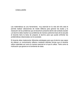CONCLUSIÓN

Las matemáticas es una herramienta muy esencial en la vida del niño esta le
permite realizar valoraciones de índole reflexiva para generar las dudas y la
resolución de los problemas que el docente le presente dentro del contexto escolar
y el alumno debe resolver sus problemas de manera autónoma fuera de la escuela
el docente tiene la tarea de preparar al alumno para que pueda enfrentar las
problemáticas relacionadas con la sociedad.
El docente debe implementar diferentes estrategias para que el alumno sea capaz
de obtener un conocimiento reflexivo mediante distintas formas que el docente
utiliza materiales así como la manera esencial en el que lo utiliza. Tanto como la
motivación que genere en el ambiente de clase.

 