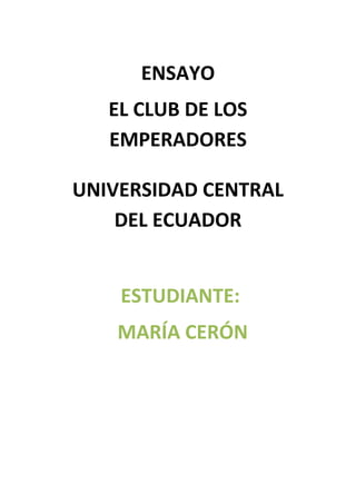 ENSAYO
EL CLUB DE LOS
EMPERADORES
UNIVERSIDAD CENTRAL
DEL ECUADOR

ESTUDIANTE:
MARÍA CERÓN

 