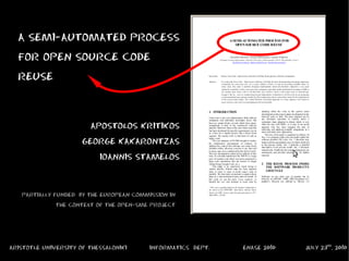 A SEMI-AUTOMATED PROCESS
  FOR OPEN SOURCE CODE
  REUSE


                        APOSTOLOS KRITIKOS
                      GEORGE KAKARONTZAS
                           IOANNIS STAMELOS


   PARTIALLY FUNDED BY THE EUROPEAN COMMISSION IN
              THE CONTEXT OF THE OPEN-SME PROJECT




ARISTOTLE UNIVERSITY OF THESSALONIKI     INFORMATICS DEPT.   ENASE 2010   JULY 23rd, 2010
 