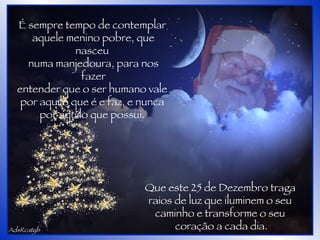 AdsRcatyb É sempre tempo de contemplar  aquele menino pobre, que nasceu  numa manjedoura, para nos fazer entender que o ser humano vale  por aquilo que é e faz, e nunca  por aquilo que possui.  Que este 25 de Dezembro traga  raios de luz que iluminem o seu  caminho e transforme o seu  coração a cada dia. 