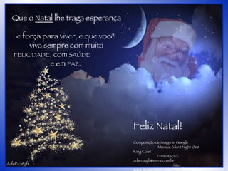 AdsRcatyb Que o  Natal  lhe traga esperança  e força para viver, e que você  viva sempre com muita  FELICIDADE , com  SAÚDE   e em  PAZ .  Feliz Natal! Composição de imagens: Google  Música: Silent Night (Nat King Cole)  Formatação: adsrcatyb@terra.com.br  Site:  www.momentos-pps.com.br 
