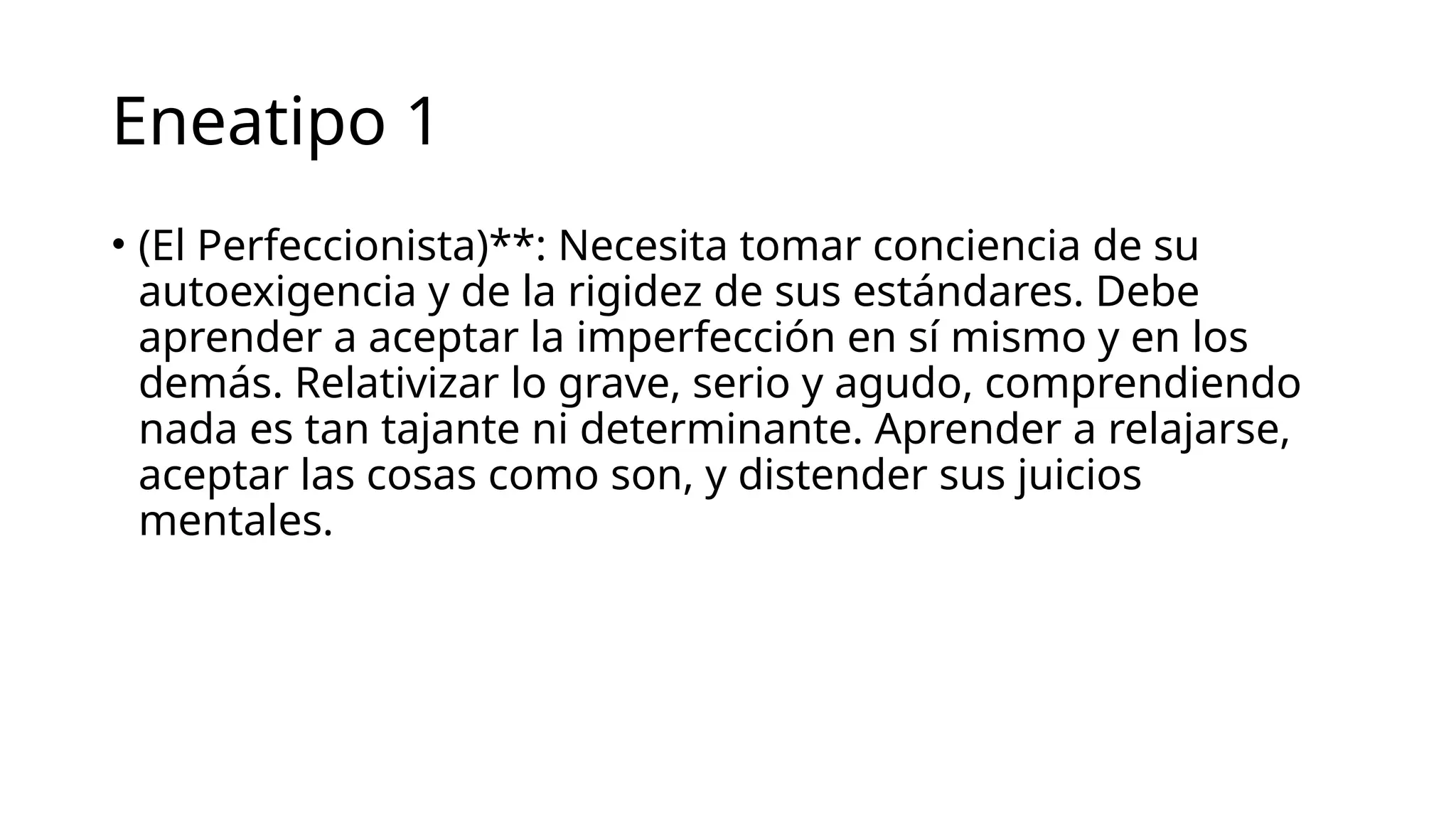 Eneatipo 1
• (El Perfeccionista)**: Necesita tomar conciencia de su
autoexigencia y de la rigidez de sus estándares. Debe
aprender a aceptar la imperfección en sí mismo y en los
demás. Relativizar lo grave, serio y agudo, comprendiendo
nada es tan tajante ni determinante. Aprender a relajarse,
aceptar las cosas como son, y distender sus juicios
mentales.
 