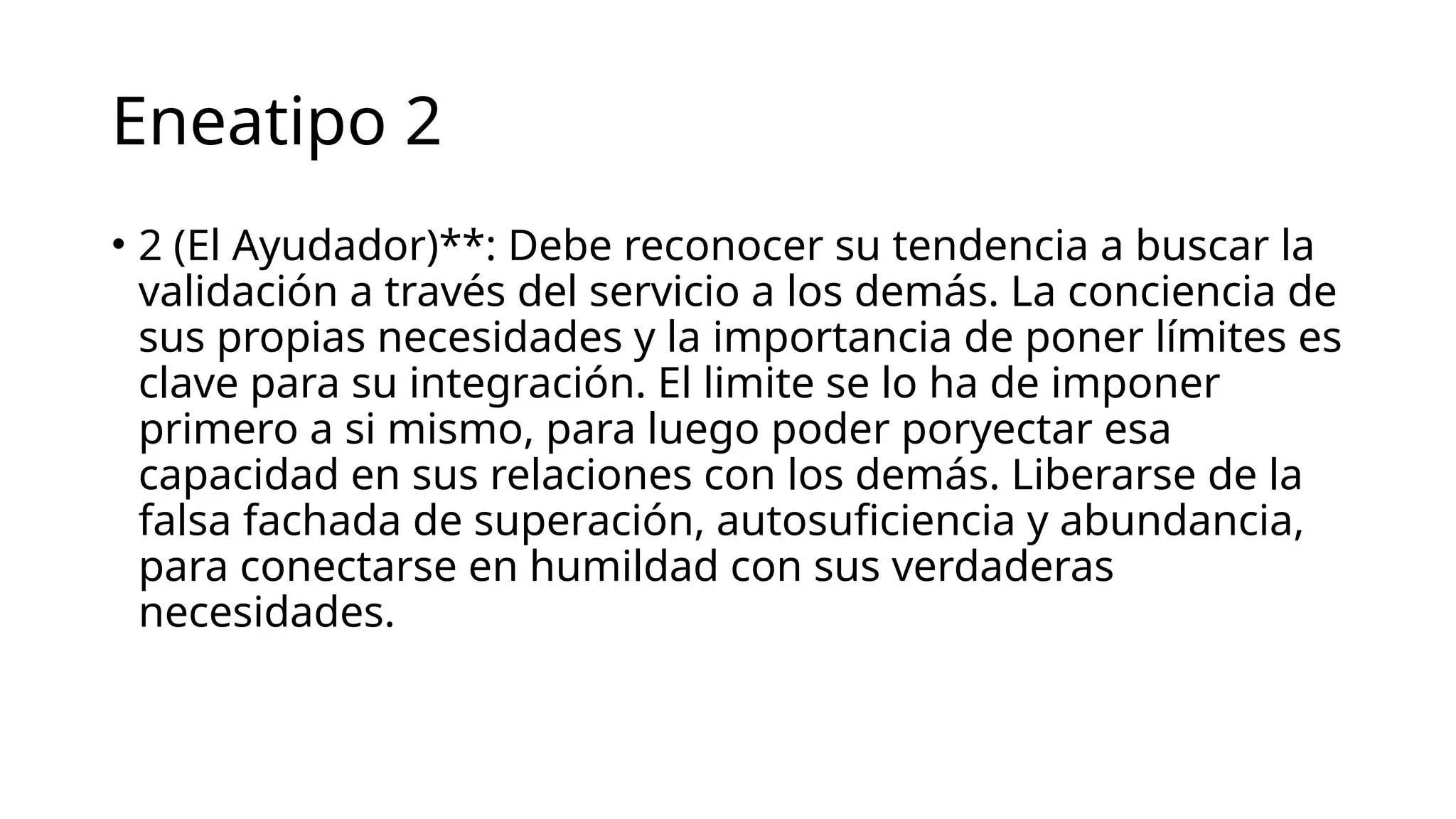 Eneatipo 2
• 2 (El Ayudador)**: Debe reconocer su tendencia a buscar la
validación a través del servicio a los demás. La conciencia de
sus propias necesidades y la importancia de poner límites es
clave para su integración. El limite se lo ha de imponer
primero a si mismo, para luego poder poryectar esa
capacidad en sus relaciones con los demás. Liberarse de la
falsa fachada de superación, autosuficiencia y abundancia,
para conectarse en humildad con sus verdaderas
necesidades.
 