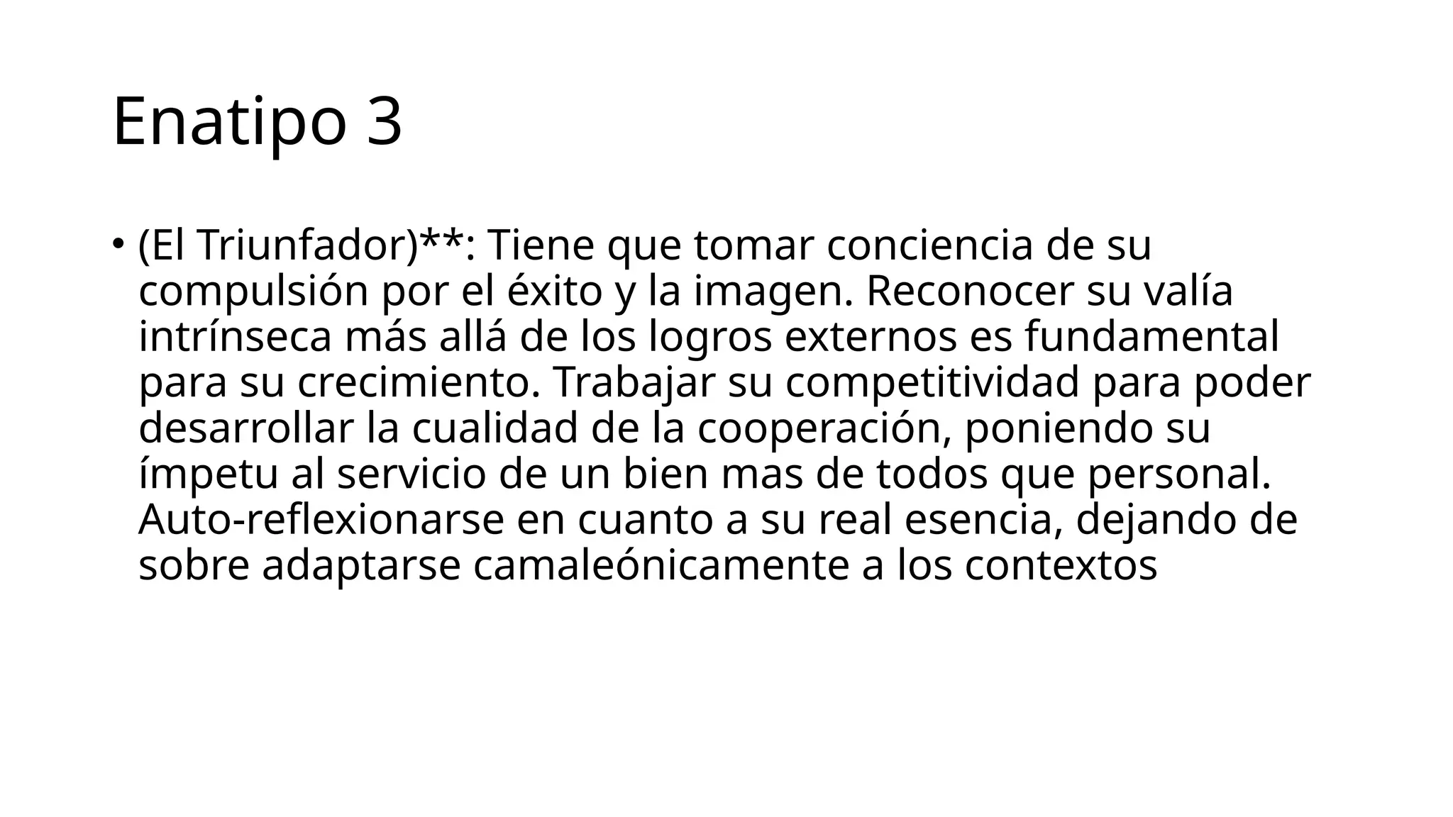 Enatipo 3
• (El Triunfador)**: Tiene que tomar conciencia de su
compulsión por el éxito y la imagen. Reconocer su valía
intrínseca más allá de los logros externos es fundamental
para su crecimiento. Trabajar su competitividad para poder
desarrollar la cualidad de la cooperación, poniendo su
ímpetu al servicio de un bien mas de todos que personal.
Auto-reflexionarse en cuanto a su real esencia, dejando de
sobre adaptarse camaleónicamente a los contextos
 