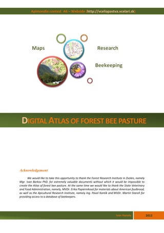 Acknowledgement
We would like to take this opportunity to thank the Forest Research Institute in Zvolen, namely
Mgr. Ivan Barkov PhD. for extremely valuable documents without which it would be impossible to
create the Atlas of forest bee pasture. At the same time we would like to thank the State Veterinary
and Food Administration, namely, MVDr. Erika Papierniková for materials about American foulbrood,
as well as the Apicultural Research Institute, namely Ing. Pavol Kantík and MVDr. Martin Staroň for
providing access to a database of beekeepers.
Apimondia contest A6 – Webside (http://vceliapastva.vcelari.sk)
2013Ivan Hanula
DIGITAL ATLAS OF FOREST BEE PASTURE
 