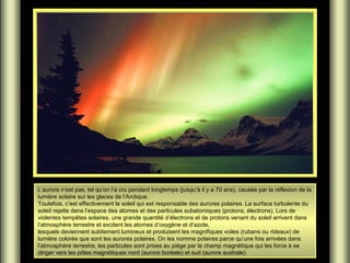 L’aurore n’est pas, tel qu’on l’a cru pendant longtemps (jusqu’à il y a 70 ans), causée par la réflexion de la
lumière solaire sur les glaces de l’Arctique.
Toutefois, c’est effectivement le soleil qui est responsable des aurores polaires. La surface turbulente du
soleil rejette dans l’espace des atomes et des particules subatomiques (protons, électrons). Lors de
violentes tempêtes solaires, une grande quantité d’électrons et de protons venant du soleil arrivent dans
l’atmosphère terrestre et excitent les atomes d’oxygène et d’azote,
lesquels deviennent subitement lumineux et produisent les magnifiques voiles (rubans ou rideaux) de
lumière colorée que sont les aurores polaires. On les nomme polaires parce qu’une fois arrivées dans
l’atmosphère terrestre, les particules sont prises au piège par le champ magnétique qui les force à se
diriger vers les pôles magnétiques nord (aurore boréale) et sud (aurore australe).

 