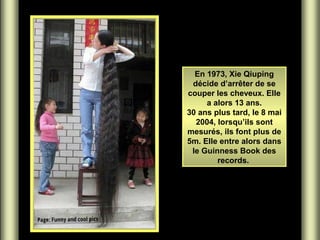 En 1973, Xie Qiuping
décide d’arrêter de se
couper les cheveux. Elle
a alors 13 ans.
30 ans plus tard, le 8 mai
2004, lorsqu’ils sont
mesurés, ils font plus de
5m. Elle entre alors dans
le Guinness Book des
records.

 