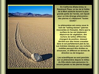 En Californie (Etats-Unis), le
Racetrack Playa, un lac de la Vallée
de la Mort asséché durant la plus
grande partie de l'année, est réputé
pour un très étrange phénomène :
des pierres s'y déplacent "toutes
seules".
Le phénomène est connu sous le
nom de "sailing stones" (pierres
mouvantes en français). Alors que la
surface du lac est totalement
dépourvue de végétation, des
rochers de tailles différentes
changent de position, laissant
derrière eux des traces creusées
dans le sol parfaitement plat du lac.
Les traînées laissées par ces rochers
mobiles peuvent être droites ou
sinueuses, et diffèrent en termes de
direction ou de longueur.
Les scientifiques se sont penchés
sur ce phénomène depuis le milieu
du XXe siècle mais personne n'a
encore jamais vu les pierres bouger.

 