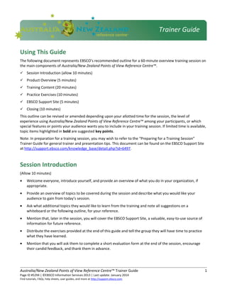 Using This Guide
The following document represents EBSCO’s recommended outline for a 60-minute overview training session on
the main components of Australia/New Zealand Points of View Reference Centre™.
 Session Introduction (allow 10 minutes)
 Product Overview (5 minutes)
 Training Content (20 minutes)
 Practice Exercises (10 minutes)
 EBSCO Support Site (5 minutes)
 Closing (10 minutes)
This outline can be revised or amended depending upon your allotted time for the session, the level of
experience using Australia/New Zealand Points of View Reference Centre™ among your participants, or which
special features or points your audience wants you to include in your training session. If limited time is available,
topic items highlighted in bold are suggested key points.
Note: In preparation for a training session, you may wish to refer to the “Preparing for a Training Session”
Trainer Guide for general trainer and presentation tips. This document can be found on the EBSCO Support Site
at http://support.ebsco.com/knowledge_base/detail.php?id=6497.
Session Introduction
(Allow 10 minutes)
• Welcome everyone, introduce yourself, and provide an overview of what you do in your organization, if
appropriate.
• Provide an overview of topics to be covered during the session and describe what you would like your
audience to gain from today’s session.
• Ask what additional topics they would like to learn from the training and note all suggestions on a
whiteboard or the following outline, for your reference.
• Mention that, later in the session, you will cover the EBSCO Support Site, a valuable, easy-to-use source of
information for future reference.
• Distribute the exercises provided at the end of this guide and tell the group they will have time to practice
what they have learned.
• Mention that you will ask them to complete a short evaluation form at the end of the session, encourage
their candid feedback, and thank them in advance.
Australia/New Zealand Points of View Reference Centre™ Trainer Guide 1
Page ID #5294 | ©EBSCO Information Services 2013 | Last update: January 2014
Find tutorials, FAQs, help sheets, user guides, and more at http://support.ebsco.com.
Trainer Guide
 
