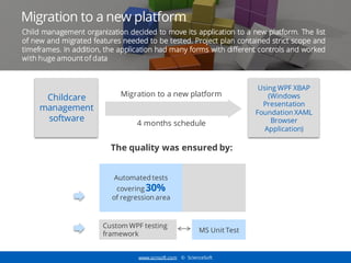 www.scnsoft.com © ScienceSoft
Migration to a new platform
Childcare
management
software
Migration to a new platform
4 months schedule
Using WPF XBAP
(Windows
Presentation
Foundation XAML
Browser
Application)
The quality was ensured by:
Automated tests
covering 30%
of regression area
Custom WPF testing
framework
MS Unit Test
Child management organization decided to move its application to a new platform. The list
of new and migrated features needed to be tested. Project plan contained strict scope and
timeframes. In addition, the application had many forms with different controls and worked
with huge amount of data
 