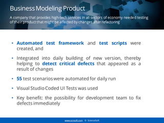 www.scnsoft.com © ScienceSoft
A company that provides high-tech services in all sectors of economy needed testing
of their product that might be affected by changes after refactoring
• Automated test framework and test scripts were
created, and
• Integrated into daily building of new version, thereby
helping to detect critical defects that appeared as a
result of changes
• 55 test scenarios were automated for daily run
• Visual Studio Coded UI Tests was used
• Key benefit: the possibility for development team to fix
defects immediately
Business Modeling Product
 