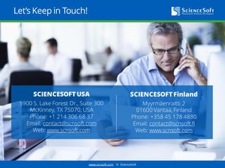 www.scnsoft.com © ScienceSoft
Let’s Keep in Touch!
SCIENCESOFT Finland
Myyrmäenraitti 2
01600 Vantaa, Finland
Phone: +358 92 3163070
Email: contact@scnsoft.fi
Web: www.scnsoft.com
SCIENCESOFT USA
5900 S. Lake Forest Dr., Suite 300
McKinney, TX 75070, USA
Phone: +1 214 306 68 37
Email: contact@scnsoft.com
Web: www.scnsoft.com
 