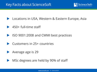 www.scnsoft.com © ScienceSoft
Key Facts about ScienceSoft
 Locations in the USA, Western & Eastern Europe, Asia
 450+ full-time staff
 ISO 9001:2008 and CMMI best practices
 Customers in 30+ countries
 Average age is 29
 MSc degrees are held by 90% of staff
 