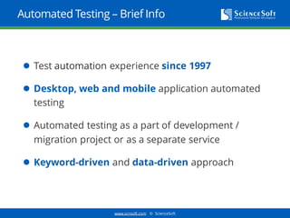 www.scnsoft.com © ScienceSoft
Automated Testing – Brief Info
 Test automation experience since 1997
 Desktop, web and mobile application automated
testing
 Automated testing as a part of development /
migration project or as a separate service
 Keyword-driven and data-driven approach
 