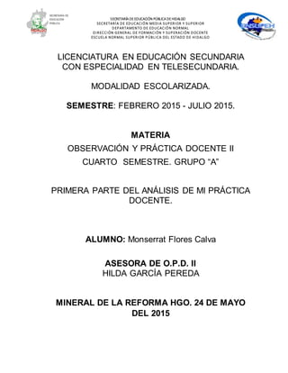 SECRETARÍA DEEDUCACIÓN PÚBLICA DEHIDALGO
SECRETARÍA DE EDUCACIÓN MEDIA SUPERIOR Y SUPERIOR
DEPARTAMENTO DE EDUCACIÓN NORMAL
DIRECCIÓN GENERAL DE FORMACIÓN Y SUPERACIÓN DOCENTE
ESCUELA NORMAL SUPERIOR PÚBLICA DEL ESTADO DE HIDALGO
LICENCIATURA EN EDUCACIÓN SECUNDARIA
CON ESPECIALIDAD EN TELESECUNDARIA.
MODALIDAD ESCOLARIZADA.
SEMESTRE: FEBRERO 2015 - JULIO 2015.
MATERIA
OBSERVACIÓN Y PRÁCTICA DOCENTE II
CUARTO SEMESTRE. GRUPO “A”
PRIMERA PARTE DEL ANÁLISIS DE MI PRÁCTICA
DOCENTE.
ALUMNO: Monserrat Flores Calva
ASESORA DE O.P.D. II
HILDA GARCÍA PEREDA
MINERAL DE LA REFORMA HGO. 24 DE MAYO
DEL 2015
 