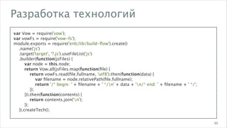 Разработка технологий
var Vow = require('vow');
var vowFs = require('vow-fs');
module.exports = require('enb/lib/build-ﬂow').create()
.name('js')
.target('target', '?.js').useFileList('js')
.builder(function(jsFiles) {
var node = this.node;
return Vow.all(jsFiles.map(function(ﬁle) {
return vowFs.read(ﬁle.fullname, 'utf8').then(function(data) {
var ﬁlename = node.relativePath(ﬁle.fullname);
return '/* begin: ' + ﬁlename + ' */n' + data + 'n/* end: ' + ﬁlename + ' */';
});
})).then(function(contents) {
return contents.join('n');
});
}).createTech();
11

 