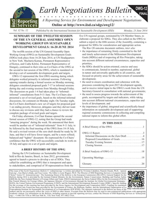 Earth Negotiations Bulletin 
OWG-12 
FINAL 
. . . . . . . . . . . . . . . . . . . . . . . . . . 
A Reporting Service for Environment and Development Negotiations 
Online at http://www.iisd.ca/sdgs/owg12/ 
Vol. 32 No. 12 Published by the International Institute for Sustainable Development (IIS D ) Monday, 23 June 2014 
This issue of the Earth Negotiations Bulletin © <enb@iisd.org> is written and edited by Vivienne Caballero, Pamela Chasek, Ph.D., <pam@ 
iisd.org>, Ana Maria Lebada, and Faye Leone. The Editor is Lynn Wagner, Ph.D. The Director of IISD Reporting Services is Langston James 
“Kimo” Goree VI <kimo@iisd.org>. The Sustaining Donor of the Bulletin is the European Commission (DG-ENV). General Support for the 
Bulletin during 2014 is provided by the German Federal Ministry for the Environment, Nature Conservation, Building and Nuclear Safety 
(BMUB), the New Zealand Ministry of Foreign Affairs and Trade, SWAN International, the Swiss Federal Office for the Environment (FOEN), 
the Finnish Ministry for Foreign Affairs, the Japanese Ministry of Environment (through the Institute for Global Environmental Strategies - 
IGES), the United Nations Environment Programme (UNEP), and the International Development Research Centre (IDRC). Specific funding 
for the coverage of this meeting has been provided by the Swiss Agency for Development and Cooperation (SDC). Funding for translation 
of the Bulletin into French has been provided by the Government of France, the Wallonia, Québec, and the International Organization of La 
Francophonie/Institute for Sustainable Development of La Francophonie (IOF/IFDD). The opinions expressed in the Bulletin are those of the 
http://enb.iisd.mobi/ 
authors and do not necessarily reflect the views of IISD or other donors. Excerpts from the Bulletin may be used in non-commercial publications with appropriate 
academic citation. For information on the Bulletin, including requests to provide reporting services, contact the Director of IISD Reporting Services at <kimo@iisd. 
org>, +1-646-536-7556 or 300 East 56th St., 11D, New York, NY 10022 USA. 
SUMMARY OF THE TWELFTH SESSION 
OF THE UN GENERAL ASSEMBLY OPEN 
WORKING GROUP ON SUSTAINABLE 
DEVELOPMENT GOALS: 16-20 JUNE 2014 
The twelfth session of the UN General Assembly Open 
Working Group (OWG) on Sustainable Development Goals 
(SDGs) took place from 16-20 June 2014, at UN Headquarters 
in New York. Macharia Kamau, Permanent Representative 
of Kenya, and Csaba Kőrösi, Permanent Representative of 
Hungary, continued in their roles as Co-Chairs of the OWG at 
the second to last session of the OWG, which is mandated to 
develop a set of sustainable development goals and targets. 
OWG-12 represented the first OWG meeting during which 
delegates worked primarily in informal sessions. Following 
opening remarks during a formal session on Monday morning, 
delegates considered proposed goals 7-17 in informal sessions 
during day and evening sessions from Monday through Friday. 
The discussion on goals 1-6 had taken place in “informal-informal” 
consultations from 9-11 June. The Co-Chairs also 
presented a set of revised goals, based on the informal-informal 
discussions, for comment on Monday night. On Tuesday night, 
the Co-Chairs distributed a new set of targets for proposed goal 
1 on ending poverty. However, delegates said they did not want 
to discuss any revisions until they had a chance to review the 
complete package of revised goals and targets. 
On Friday afternoon, Co-Chair Kamau opened the second 
formal session of OWG-12, noting that the Group had made 
“amazing progress” during the week. He announced that there 
would be another set of “informal-informals” from 9-11 July, to 
be followed by the final meeting of the OWG from 14-18 July. 
He said a revised version of the zero draft should be ready by 30 
June, and that it will have fewer targets, and be a more refined, 
balanced and “tighter” document. He expressed the Co-Chairs’ 
confidence that the OWG will successfully conclude its work on 
18 July and agree on a set of goals and targets. 
A BRIEF HISTORY OF THE OWG 
During the UN Conference on Sustainable Development 
held in Rio de Janeiro, Brazil, in June 2012, governments 
agreed to launch a process to develop a set of SDGs. They 
called for establishing an OWG that is transparent and open 
to stakeholders, and comprised of 30 representatives from the 
five UN regional groups, nominated by UN Member States, to 
elaborate a proposal for SDGs. They also called on the OWG to 
submit a report to the 68th session of the Assembly, containing a 
proposal for SDGs for consideration and appropriate action. 
The Rio+20 outcome document outlines, inter alia: 
• the importance of remaining firmly committed to the full 
and timely achievement of the Millennium Development 
Goals (MDGs) and of respecting all Rio Principles, taking 
into account different national circumstances, capacities and 
priorities; 
• the SDGs should be action-oriented, concise and easy 
to communicate, limited in number, aspirational, global 
in nature and universally applicable to all countries, and 
focused on priority areas for the achievement of sustainable 
development; 
• the need to ensure coordination and coherence with the 
processes considering the post-2015 development agenda, 
and to receive initial input to the OWG’s work from the UN 
Secretary-General in consultation with national governments; 
• the need to assess progress towards the achievement of the 
goals, accompanied by targets and indicators, while taking 
into account different national circumstances, capacities and 
levels of development; and 
• the importance of global, integrated and scientifically-based 
information on sustainable development and of supporting 
regional economic commissions in collecting and compiling 
national inputs to inform this global effort. 
IN THIS ISSUE 
A Brief History of the OWG . . . . . . . . . . . . . . . . . . . . . . .1 
OWG-12 Report . . . . . . . . . . . . . . . . . . . . . . . . . . . . . . . . . .3 
Informal Discussions on the Zero Draft . . . . . . . . . . . . .4 
Proposed Consolidation of Goals . . . . . . . . . . . . . . . . .16 
Tuesday Evening Session . . . . . . . . . . . . . . . . . . . . . . .17 
Closing Session . . . . . . . . . . . . . . . . . . . . . . . . . . . . . . .17 
A Brief Analysis of OWG-12 . . . . . . . . . . . . . . . . . . . . . .18 
Upcoming Meetings . . . . . . . . . . . . . . . . . . . . . . . . . . . . . .19 
Glossary . . . . . . . . . . . . . . . . . . . . . . . . . . . . . . . . . . . . . . .20 
 