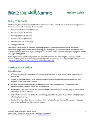 Using This Guide
The following document represents EBSCO’s recommended outline for a 75-minute overview training session on
the main components of Business Book Summaries.
 Session Introduction (allow 10 minutes)
 Product Overview (5 minutes)
 Training Content (35 minutes)
 Practice Exercises (10 minutes)
 EBSCO Support Site (5 minutes)
 Closing (10 minutes)
This outline can be revised or amended depending upon your allotted time for the session, the level of
experience using Business Book Summaries among your participants, or which special features or points your
audience wants you to include in your training session. If limited time is available, topic items highlighted in bold
are suggested key points.
Note: In preparation for a training session, you may wish to refer to the “Preparing for a Training Session”
Trainer Guide for general trainer and presentation tips. This document can be found on the EBSCO Support Site
at http://support.ebsco.com/knowledge_base/detail.php?id=6497.
Session Introduction
(Allow 10 minutes)
• Welcome everyone, introduce yourself, and provide an overview of what you do in your organization, if
appropriate.
• Provide an overview of topics to be covered during the session and describe what you would like your
audience to gain from today’s session.
• Ask what additional topics they would like to learn from the training and note all suggestions on a
whiteboard or the following outline, for your reference.
• Mention that, later in the session, you will cover the EBSCO Support Site, a valuable, easy-to-use source of
information for future reference.
• Distribute the exercises provided at the end of this guide and tell the group they will have time to practice
what they have learned.
• Mention that you will ask them to complete a short evaluation form at the end of the session, encourage
their candid feedback, and thank them in advance.
Business Book Summaries Trainer Guide 1
Page ID #5235 | ©EBSCO Information Services | Last update: February 2014
Find tutorials, FAQs, help sheets, user guides, and more at http://support.ebsco.com.
Trainer Guide
 