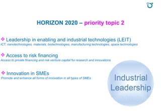 HORIZON 2020 – priority topic 2
 Leadership in enabling and industrial technologies (LEIT)
ICT, nanotechnologies, materials, biotechnologies, manufacturing technologies, space technologies
 Access to risk financing
Access to private financing and risk venture capital for research and innovations
 Innovation in SMEs
Promote and enhance all forms of innovation in all types of SMEs
 