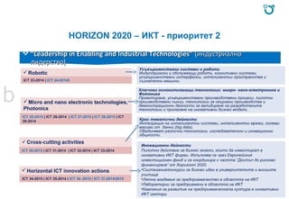 HORIZON 2020 – ИКТ - приоритет 2
 ““Leadership in Enabling and Industrial Technologies”Leadership in Enabling and Industrial Technologies” (индустриално(индустриално
лидерство)лидерство)
Robotic
ICT 23-2014 | ICT 24-20145
Micro and nano electronic technologies,
Photonics
ICT 25-2015 | ICT 26-2014 | ICT 27-2015 | ICT 28-2015 | ICT
29-2014
ICT 30-2015 | ICT 31-2014 | ICT 32-2014 | ICT 33-2014
b
Horizontal ICT innovation actions
ICT 34-2015 | ICT 35-2014 | ICT 36 -2015 | ICT 37-2014/2015
Усъвършенствани системи и роботи
Индустриални и обслужващи роботи, когнитивни системи,
усъвършенствани интерфейси, интелигентни пространства и
съзнателни машини.
Ключови основополагащи технологии: микро- нано-електроника и
Фотоника
Проектиране, усъвършенствани производствени процеси, пилотни
производствени линии, технологии за свързани производства и
демонстрационни дейности за валидиране на разработените
технологии и прилагане на иновативни бизнес модели.
Крос тематични дейности
Интеграция на интелигентни системи, интелигентни мрежи, големи
масиви от данни (big data).
Обединяват различни технологии, изследователски и иновационни
общности.
Иновационни дейности
Пилотно действие за бизнес ангели, които да инвестират в
иновативни ИКТ фирми. Изпълнява се чрез Европейския
инвестиционен фонд и се координира с частта “Достъп до рисково
финансиране” от Хоризонт 2020.
•Състезания/конкурси за бизнес идеи в университетите и висшите
училища
•Лятна академия за предприемачество в областта на ИКТ
•Лаборатории за предприемачи в областта на ИКТ
•Кампания за развитие на предприемаческата култура в иновативни
ИКТ сектори
 